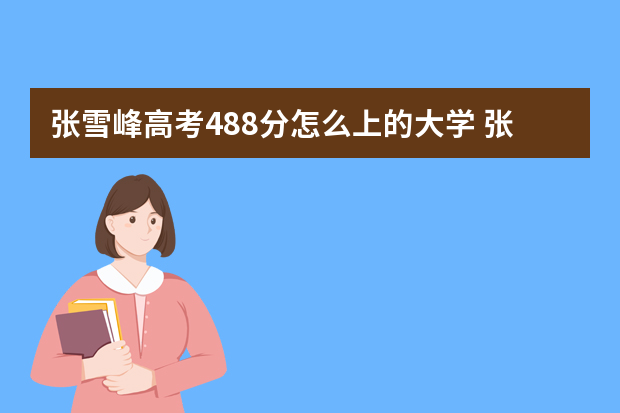 张雪峰高考488分怎么上的大学 张雪峰推荐8所大学是哪8所？附录取分数线（2022年参考）